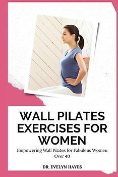 WALL PILATES EXERCISES FOR WOMEN: Empowering Wall Pilates for Fabulous Women Over 40 (THE WALL PILATES SERIES)