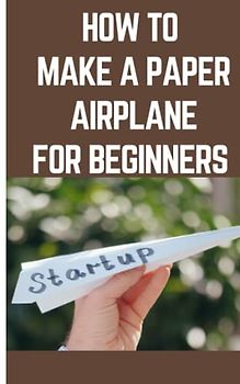 HOW TO MAKE A PAPER AIRPLANE FOR BEGINNERS: Step By Step Instructions On How To Make A Paper Airplane