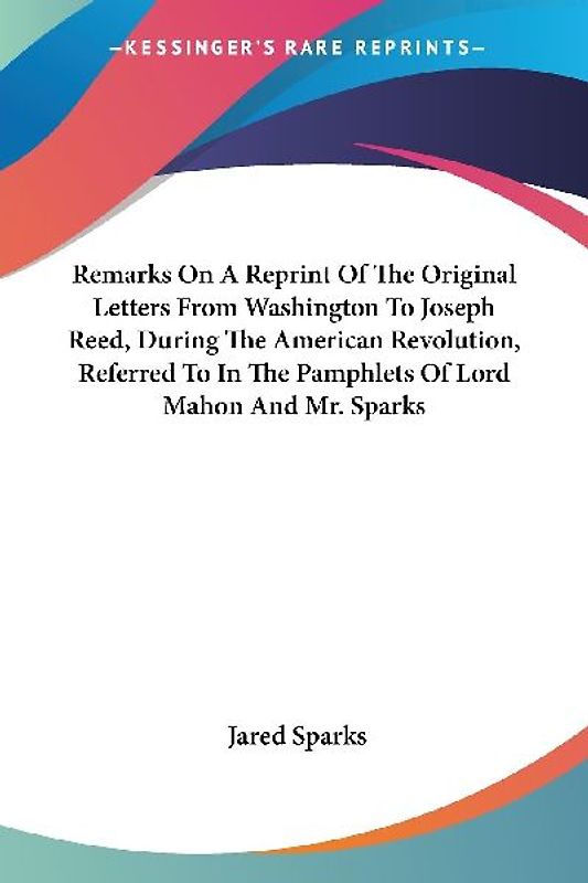 Remarks On A Reprint Of The Original Letters From Washington To Joseph Reed, During The American Revolution, Referred To In The Pamphlets Of Lord Mahon And Mr. Sparks