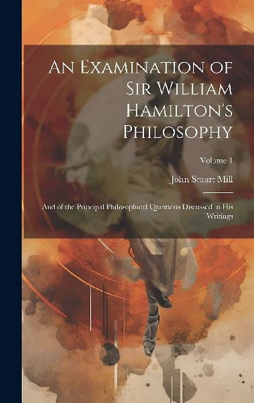 An Examination of Sir William Hamilton's Philosophy: And of the Principal Philosophical Questions Discussed in His Writings; Volume 1