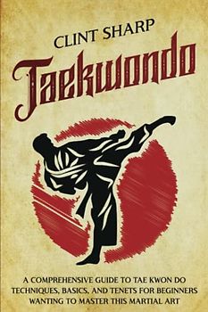 Taekwondo: A Comprehensive Guide to Tae Kwon Do Techniques, Basics, and Tenets for Beginners Wanting to Master This Martial Art (Mix Martial Arts)