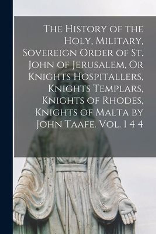 The History of the Holy, Military, Sovereign Order of St. John of Jerusalem, Or Knights Hospitallers, Knights Templars, Knights of Rhodes, Knights of