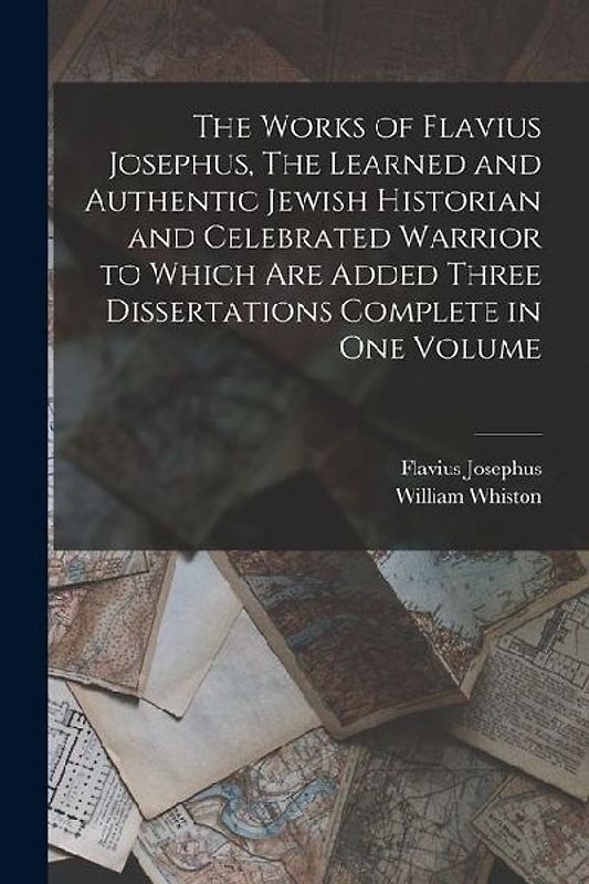 The Works of Flavius Josephus, The Learned and Authentic Jewish Historian and Celebrated Warrior to Which are Added Three Dissertations Complete in On