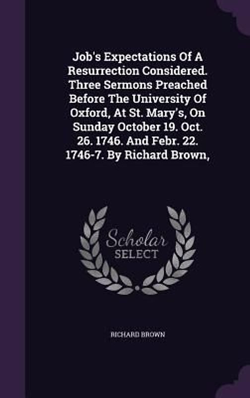 Job's Expectations Of A Resurrection Considered. Three Sermons Preached Before The University Of Oxford, At St. Mary's, On Sunday October 19. Oct. 26. 1746. And Febr. 22. 1746-7. By Richard Brown,
