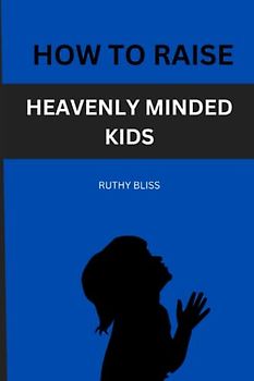 HOW TO RAISE HEAVENLY-MINDED KIDS: How to raise children who are heaven-minded and deeply rooted in their faith.