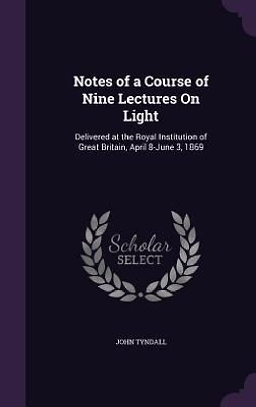 Notes of a Course of Nine Lectures On Light: Delivered at the Royal Institution of Great Britain, April 8-June 3, 1869