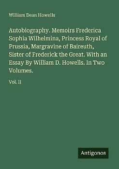 Autobiography. Memoirs Frederica Sophia Wilhelmina, Princess Royal of Prussia, Margravine of Baireuth, Sister of Frederick the Great. With an Essay By William D. Howells. In Two Volumes.