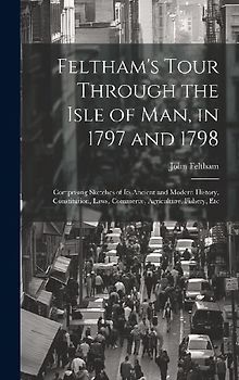Feltham's Tour Through the Isle of Man, in 1797 and 1798: Comprising Sketches of Its Ancient and Modern History, Constitution, Laws, Commerce, Agricul
