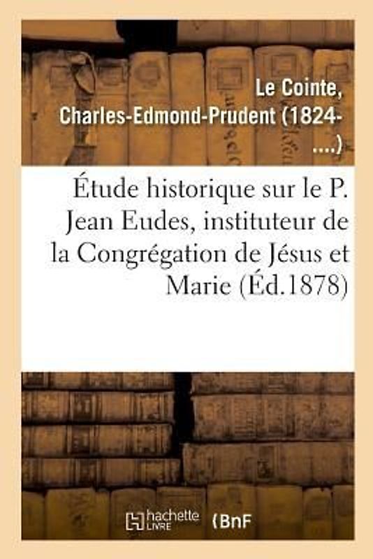 Étude Historique Sur Le P. Jean Eudes, Instituteur de la Congrégation de Jésus Et Marie
