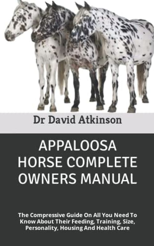 APPALOOSA HORSE COMPLETE OWNERS MANUAL: The Compressive Guide On All You Need To Know About Their Feeding, Training, Size, Personality, Housing And Health Care