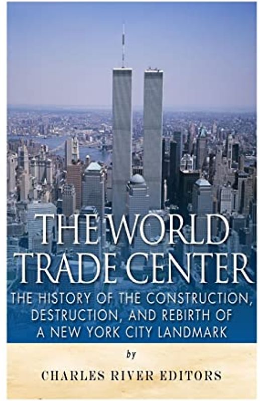 The World Trade Center: The History of the Construction, Destruction, and Rebirth of a New York City Landmark