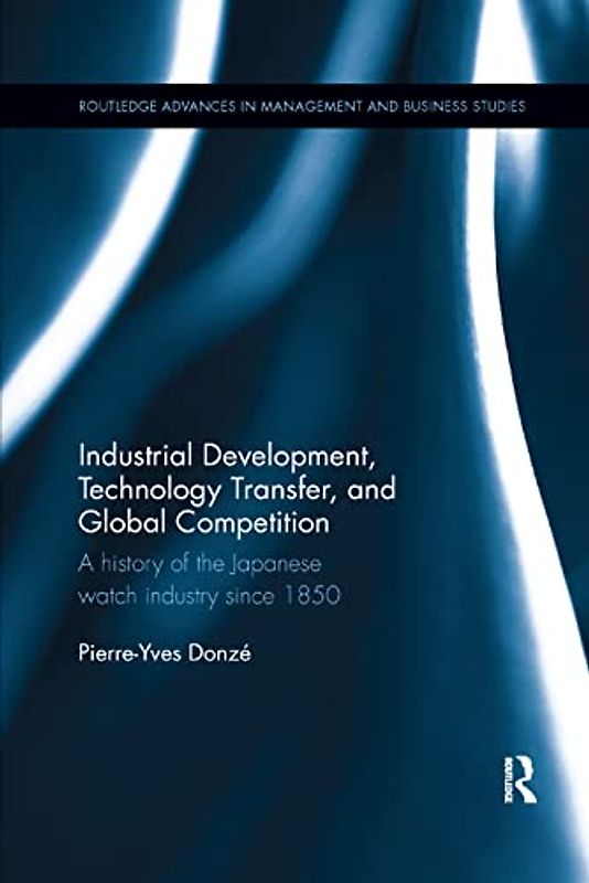 Industrial Development, Technology Transfer, and Global Competition: A History of the Japanese Watch Industry Since 1850 (Routledge Advances in Management and Business Studies)