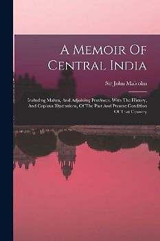 A Memoir Of Central India: Including Malwa, And Adjoining Provinces. With The History, And Copious Illustrations, Of The Past And Present Conditi