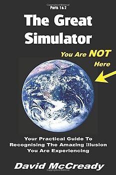 The Great Simulator: Parts 1 & 2: You are Not Here: Your practical guide to recognising the amazing illusion you are experiencing.