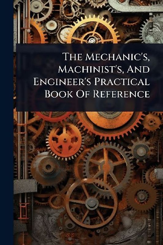 The Mechanic's, Machinist's, And Engineer's Practical Book Of Reference