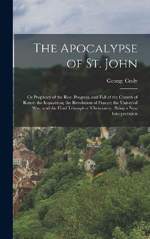 The Apocalypse of St. John: Or Prophecy of the Rise, Progress, and Fall of the Church of Rome; the Inquisition; the Revolution of France; the Univ