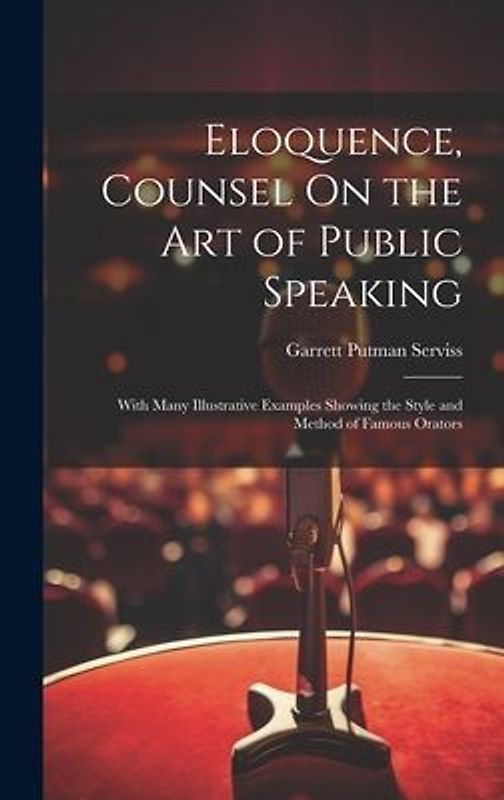 Eloquence, Counsel On the Art of Public Speaking: With Many Illustrative Examples Showing the Style and Method of Famous Orators