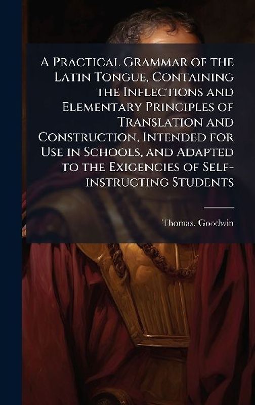 A Practical Grammar of the Latin Tongue, Containing the Inflections and Elementary Principles of Translation and Construction, Intended for Use in Schools, and Adapted to the Exigencies of Self-instructing Students