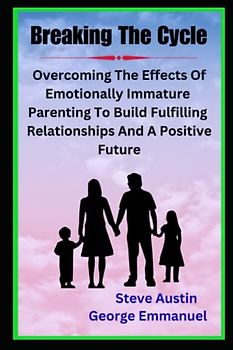 Breaking The Cycle: Overcoming The Effects Of Emotionally Immature Parenting To Build Fulfilling Relationships And A Positive Future -Healing The Adult Children Of Emotionally Immature Parents