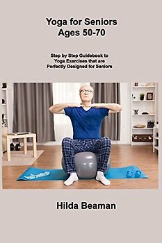 Yoga for Seniors Ages 50-70: Step by Step Guidebook to Yoga Exercises that are Perfectly Designed for Seniors