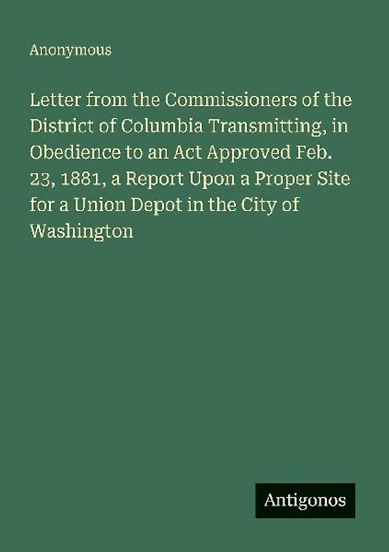 Letter from the Commissioners of the District of Columbia Transmitting, in Obedience to an Act Approved Feb. 23, 1881, a Report Upon a Proper Site for a Union Depot in the City of Washington