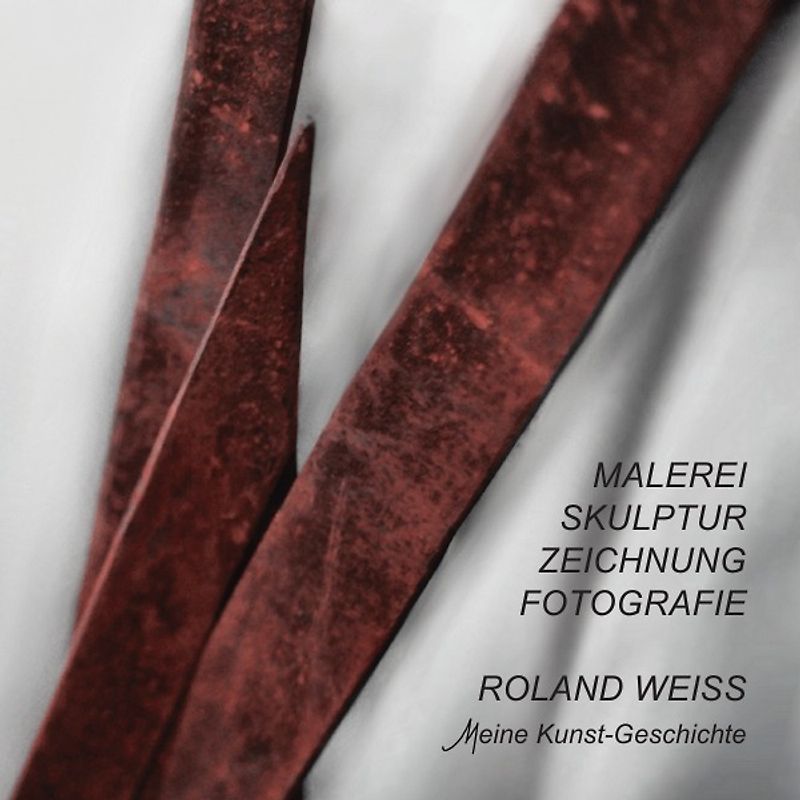 ROLAND WEISS Meine Kunstgeschichte - Von der MALEREI über SKULPTUR und ZEICHNUNG zur FOTOGRAFIE - eine ENTWICKLUNG