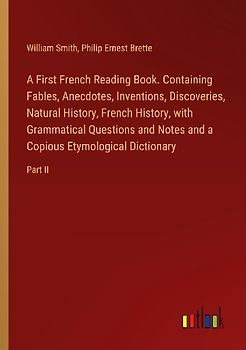 A First French Reading Book. Containing Fables, Anecdotes, Inventions, Discoveries, Natural History, French History, with Grammatical Questions and Notes and a Copious Etymological Dictionary