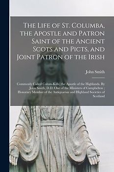 The Life of St. Columba, the Apostle and Patron Saint of the Ancient Scots and Picts, and Joint Patron of the Irish; Commonly Called Colum-Kille, the