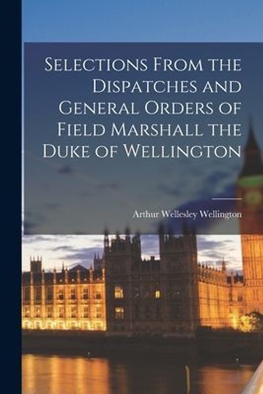Selections From the Dispatches and General Orders of Field Marshall the Duke of Wellington