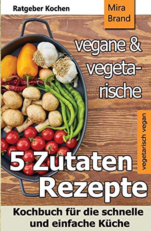 5 Zutaten - vegane und vegetarische Rezepte: Kochbuch für die schnelle und einfache Küche