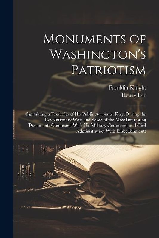 Monuments of Washington's Patriotism; Containing a Facsimile of his Public Accounts, Kept During the Revolutionary war; and Some of the Most Interesting Documents Connected With his Military Command and Civil Administration With Embellishments