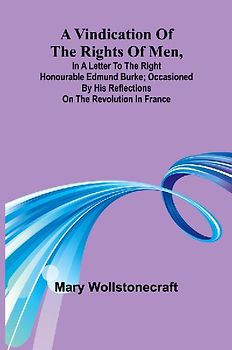 A Vindication of the rights of men, in a letter to the Right Honourable Edmund Burke; occasioned by his Reflections on the Revolution in France