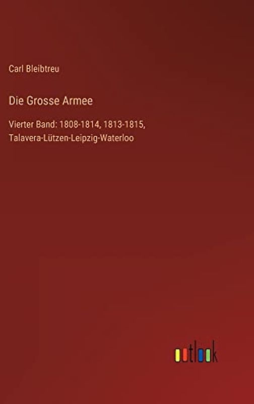 Die Grosse Armee: Vierter Band: 1808-1814, 1813-1815, Talavera-Lützen-Leipzig-Waterloo