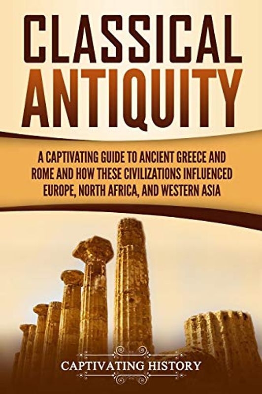 Classical Antiquity: A Captivating Guide to Ancient Greece and Rome and How These Civilizations Influenced Europe, North Africa, and Western Asia (Ancient Greek History)