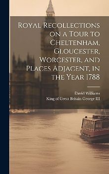 Royal Recollections on a Tour to Cheltenham, Gloucester, Worcester, and Places Adjacent, in the Year 1788