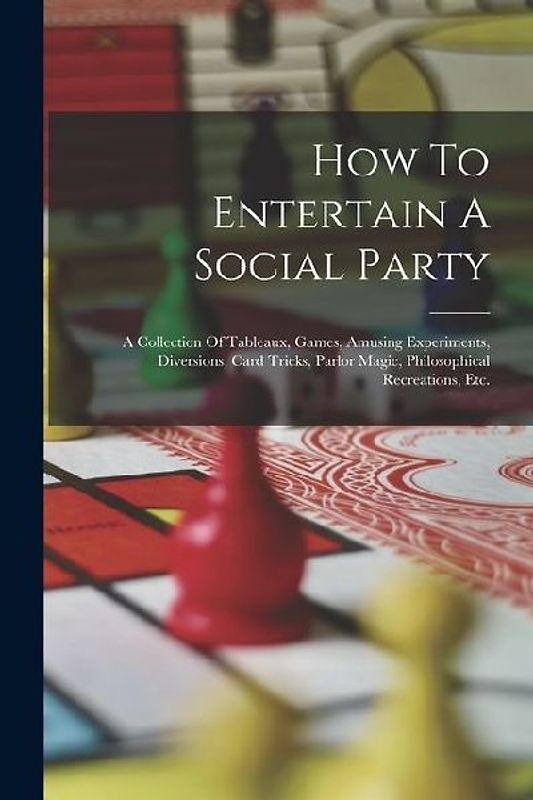 How To Entertain A Social Party: A Collection Of Tableaux, Games, Amusing Experiments, Diversions, Card Tricks, Parlor Magic, Philosophical Recreation