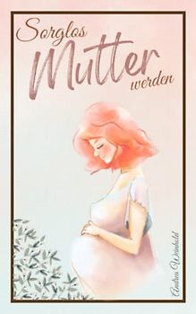 Sorglos Mutter werden: Alles Wichtige für eine gesunde Schwangerschaft - Begleitender Schwangerschaftsratgeber von der Empfängnis bis zum ersten Babyjahr