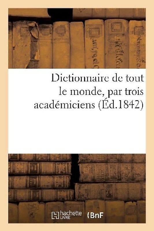 Dictionnaire de Tout Le Monde, Par Trois Académiciens (Éd.1842)