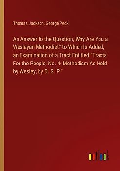 An Answer to the Question, Why Are You a Wesleyan Methodist? to Which Is Added, an Examination of a Tract Entitled "Tracts For the People, No. 4- Methodism As Held by Wesley, by D. S. P."