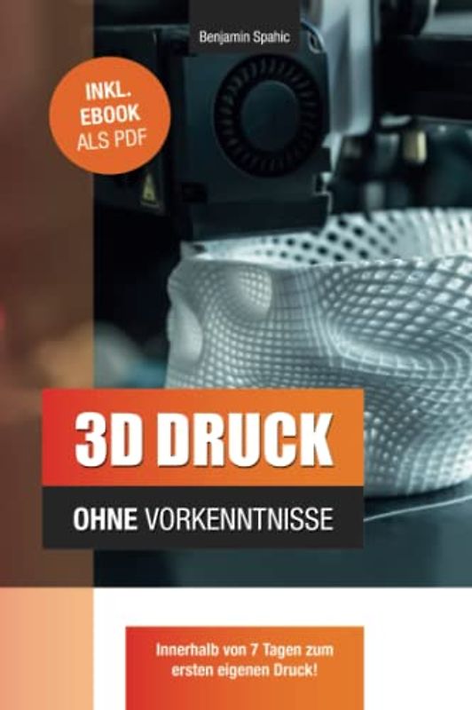 3D Druck ohne Vorkenntnisse - in 7 Tagen zum ersten 3D Druck: Ideen verwirklichen - ohne technisches Know-How