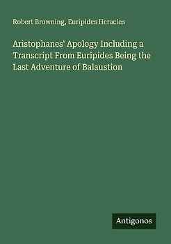 Aristophanes' Apology Including a Transcript From Euripides Being the Last Adventure of Balaustion