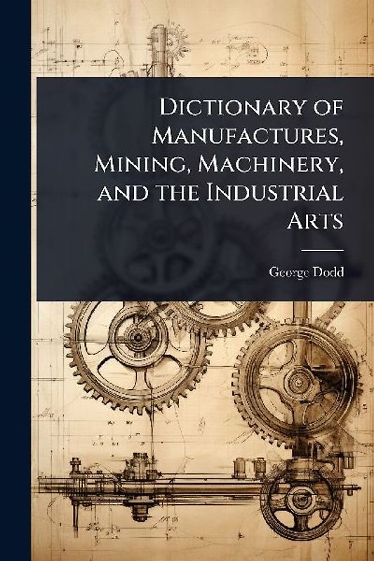 Dictionary of Manufactures, Mining, Machinery, and the Industrial Arts