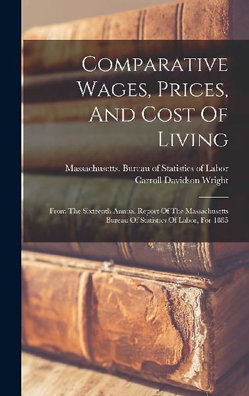 Comparative Wages, Prices, And Cost Of Living: From The Sixteenth Annual Report Of The Massachusetts Bureau Of Statistics Of Labor, For 1885