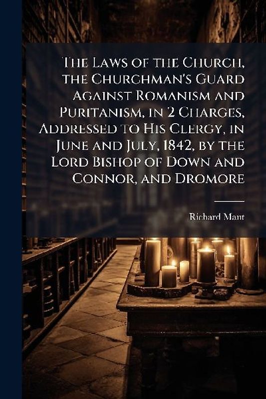 The Laws of the Church, the Churchman's Guard Against Romanism and Puritanism, in 2 Charges, Addressed to His Clergy, in June and July, 1842, by the Lord Bishop of Down and Connor, and Dromore