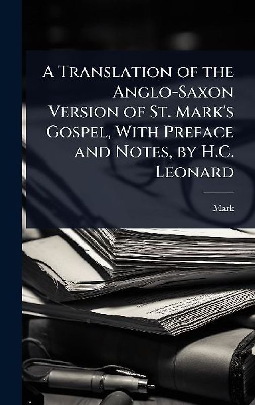 A Translation of the Anglo-Saxon Version of St. Mark's Gospel, With Preface and Notes, by H.C. Leonard