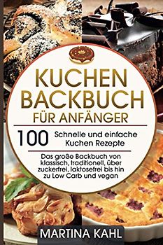Kuchen Backbuch für Anfänger - 100 schnelle und einfache Kuchen Rezepte: Das große Backbuch von klassisch, traditionell, über zuckerfrei, laktosefrei bis hin zu Low Carb und vegan