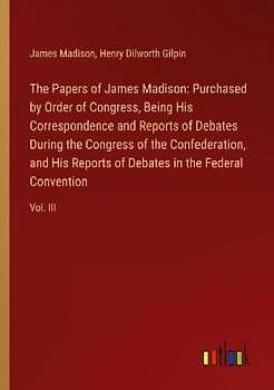 The Papers of James Madison: Purchased by Order of Congress, Being His Correspondence and Reports of Debates During the Congress of the Confederation, and His Reports of Debates in the Federal Convention