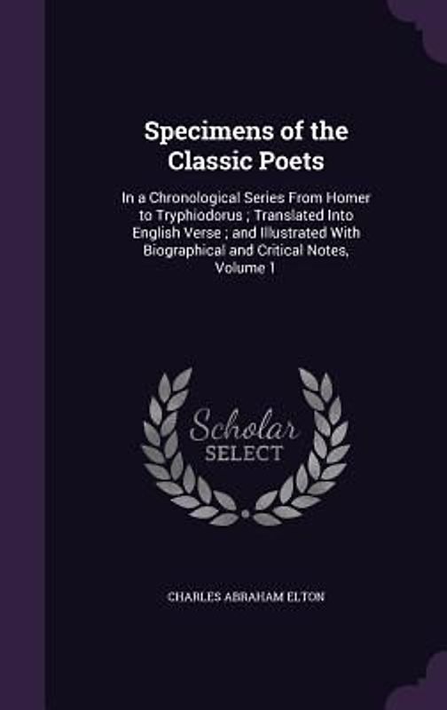 Specimens of the Classic Poets: In a Chronological Series From Homer to Tryphiodorus; Translated Into English Verse; and Illustrated With Biographical
