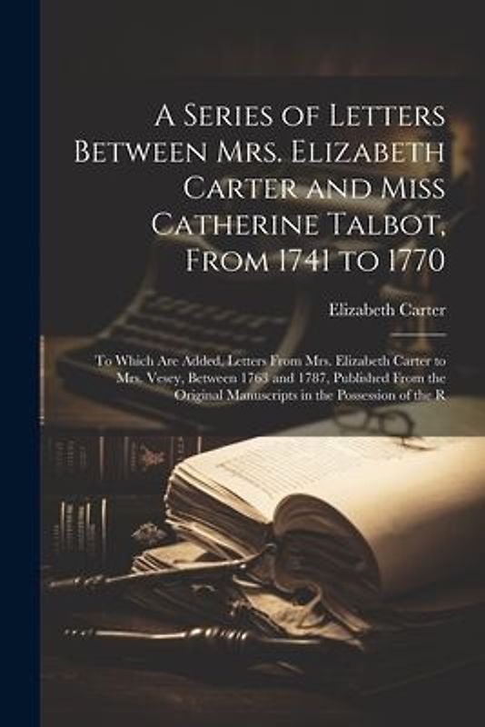 A Series of Letters Between Mrs. Elizabeth Carter and Miss Catherine Talbot, From 1741 to 1770: To Which Are Added, Letters From Mrs. Elizabeth Carter