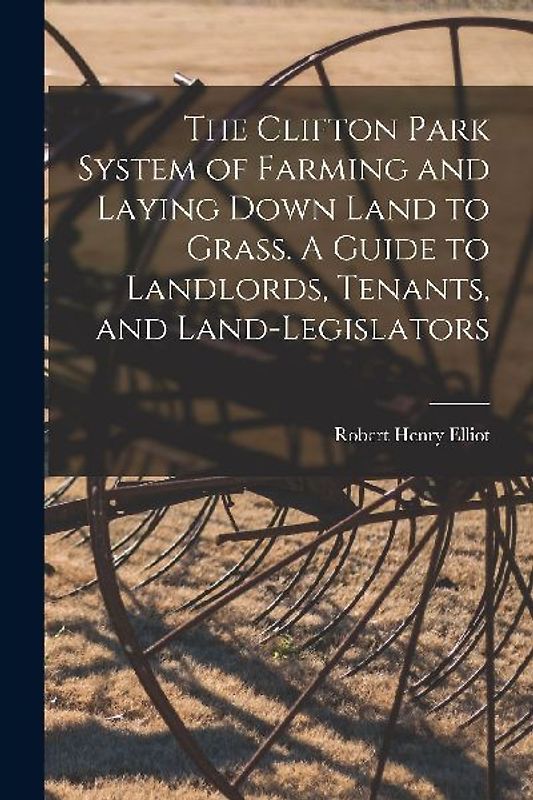 The Clifton Park System of Farming and Laying Down Land to Grass. A Guide to Landlords, Tenants, and Land-legislators